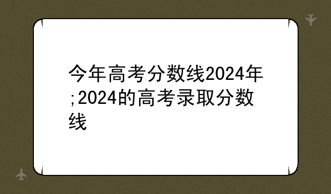 今年高考分数线2024年;2024的高考录取分数线