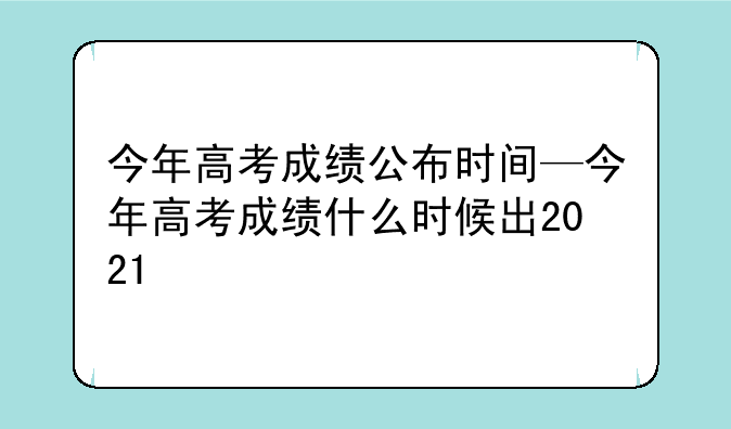 今年高考成绩公布时间—今年高考成绩什么时候出2021