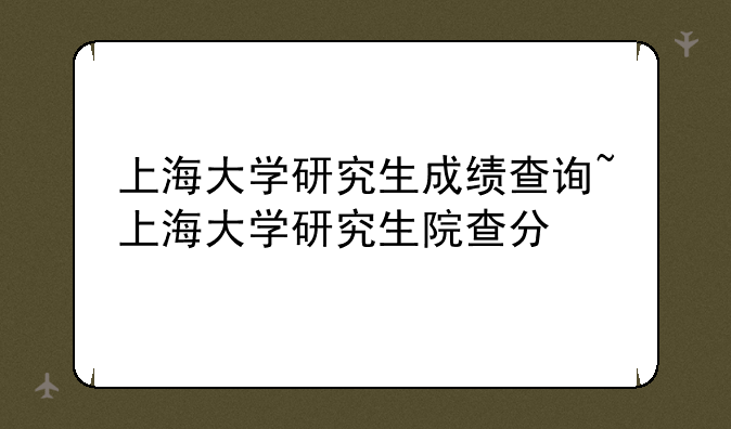 上海大学研究生成绩查询~上海大学研究生院查分
