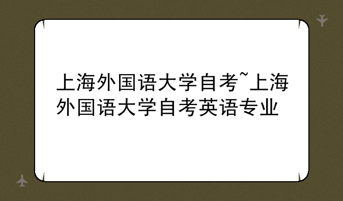 上海外国语大学自考~上海外国语大学自考英语专业