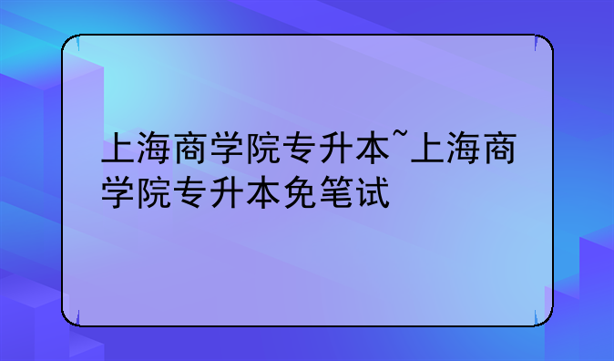 上海商学院专升本~上海商学院专升本免笔试