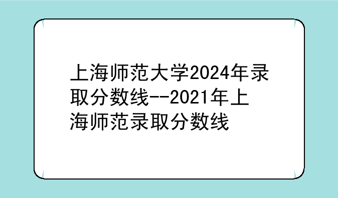 上海师范大学2024年录取分数线--2021年上海师范录取分数线