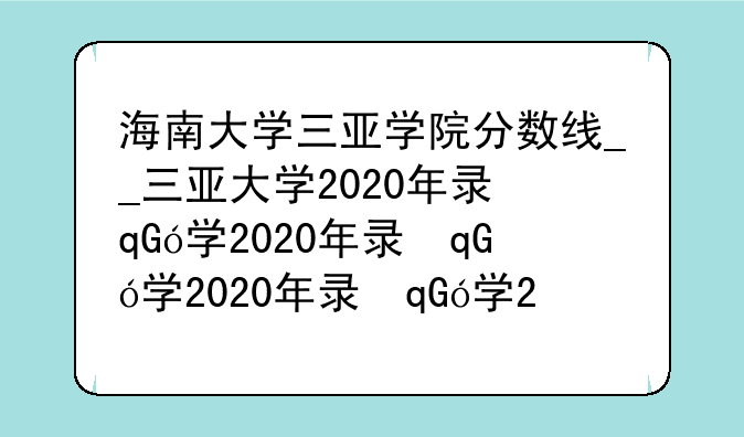 海南大学三亚学院分数线__三亚大学2020年录取分数线