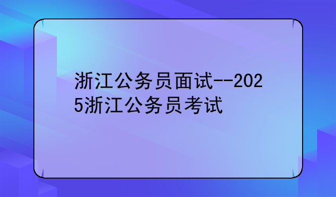 浙江公务员面试--2025浙江公务员考试