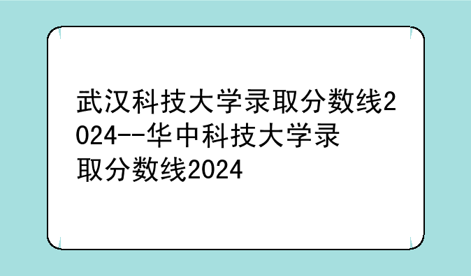 武汉科技大学录取分数线2024--华中科技大学录取分数线2024