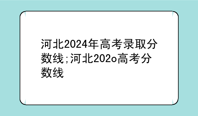 河北2024年高考录取分数线;河北202o高考分数线