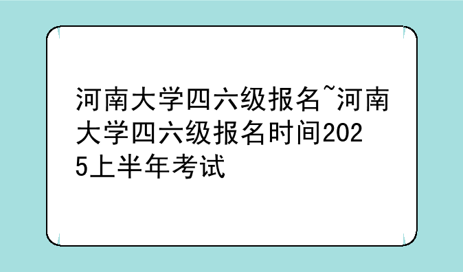 河南大学四六级报名~河南大学四六级报名时间2025上半年考试