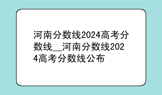 河南分数线2024高考分数线__河南分数线2024高考分数线公布