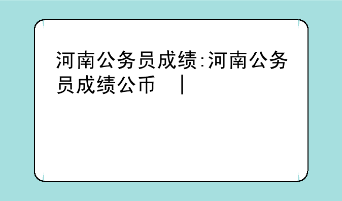 河南公务员成绩:河南公务员成绩公布时间2025