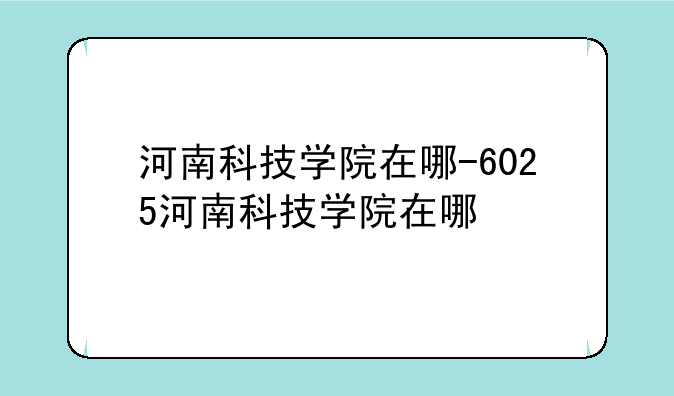 河南科技学院在哪-6025河南科技学院在哪