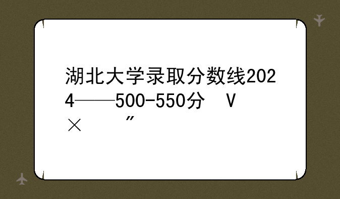 湖北大学录取分数线2024——500-550分可的大学