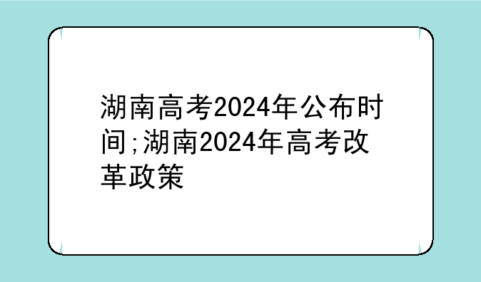 湖南高考2024年公布时间;湖南2024年高考改革政策