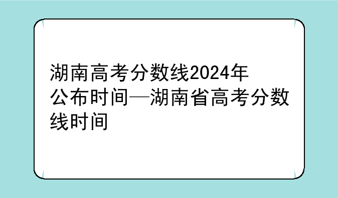 湖南高考分数线2024年公布时间—湖南省高考分数线时间