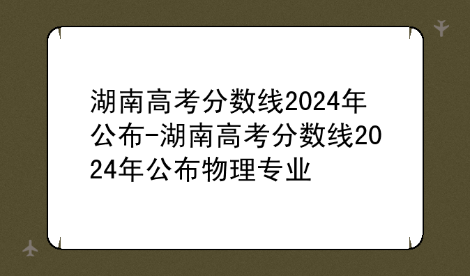湖南高考分数线2024年公布-湖南高考分数线2024年公布物理专业
