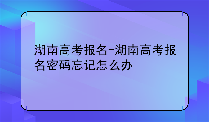 湖南高考报名-湖南高考报名密码忘记怎么办