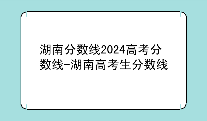 湖南分数线2024高考分数线-湖南高考生分数线