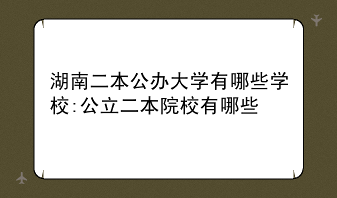 湖南二本公办大学有哪些学校:公立二本院校有哪些