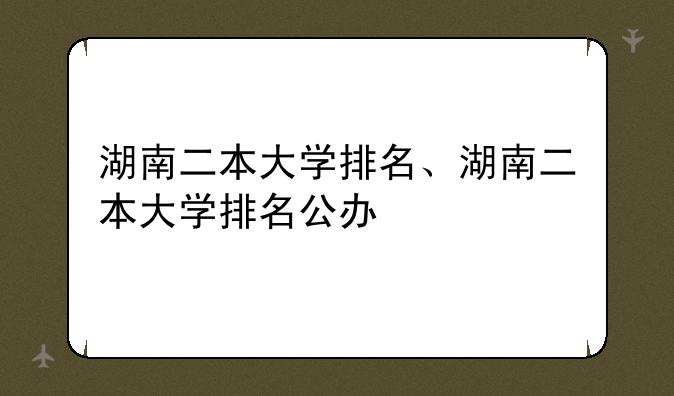 湖南二本大学排名、湖南二本大学排名公办