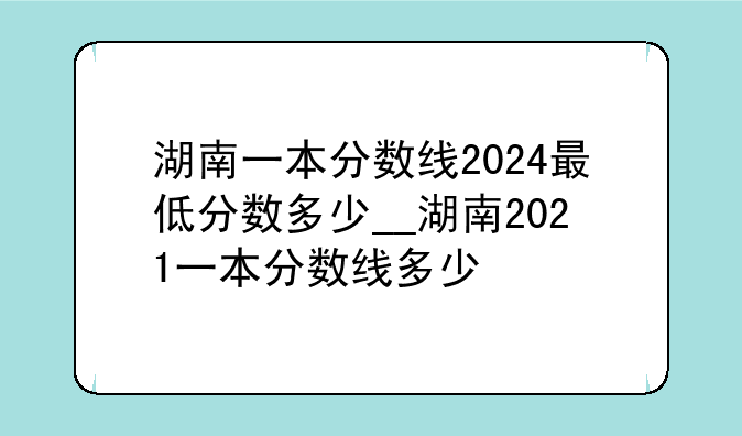 湖南一本分数线2024最低分数多少__湖南2021一本分数线多少