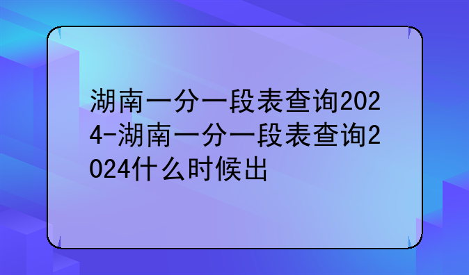 湖南一分一段表查询2024-湖南一分一段表查询2024什么时候出