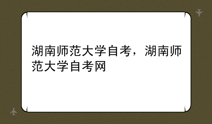 湖南师范大学自考，湖南师范大学自考网