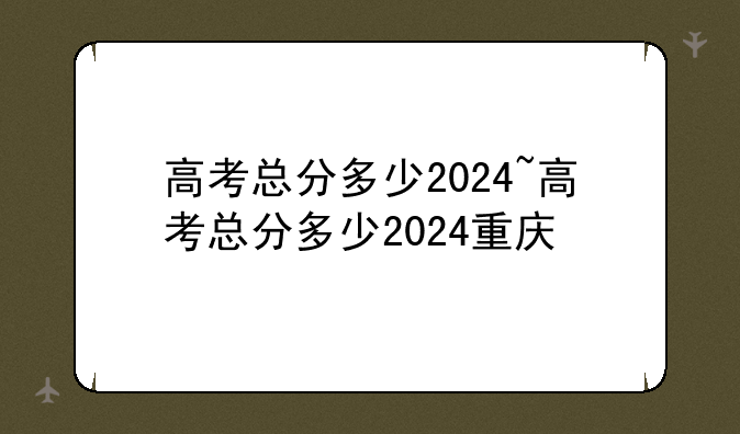 高考总分多少2024~高考总分多少2024重庆