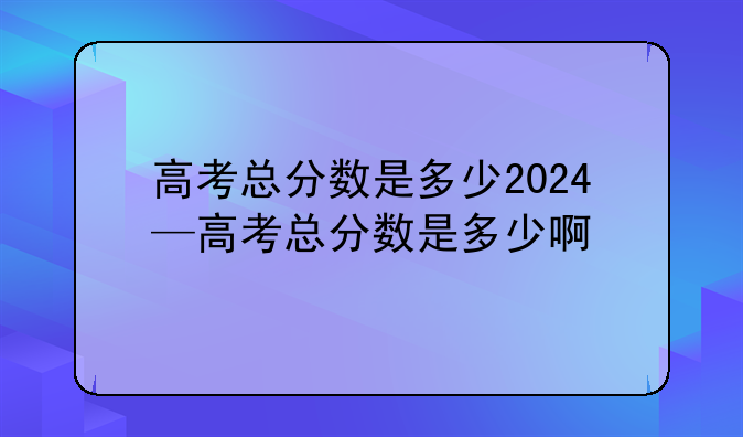高考总分数是多少2024—高考总分数是多少啊