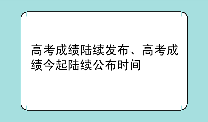 高考成绩陆续发布、高考成绩今起陆续公布时间