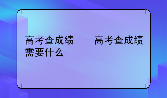 高考查成绩——高考查成绩需要什么