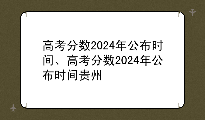高考分数2024年公布时间、高考分数2024年公布时间贵州