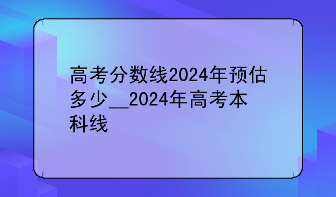 高考分数线2024年预估多少__2024年高考本科线