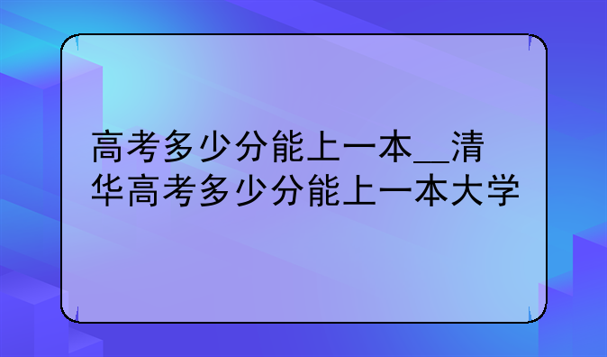 高考多少分能上一本__清华高考多少分能上一本大学
