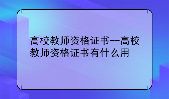 高校教师资格证书--高校教师资格证书有什么用