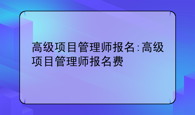 高级项目管理师报名:高级项目管理师报名费