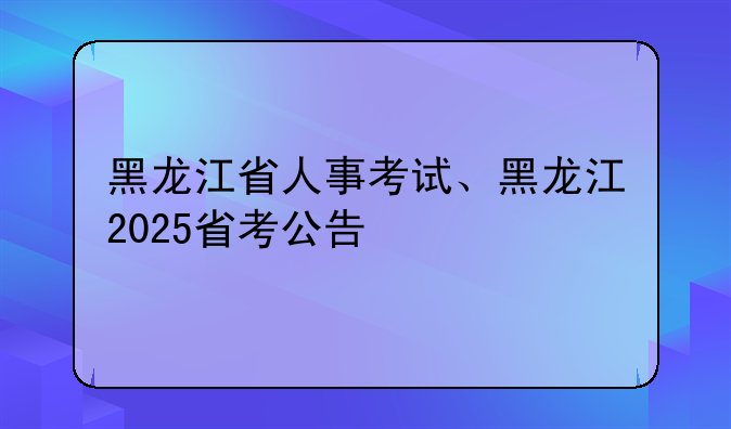 黑龙江省人事考试、黑龙江2025省考公告