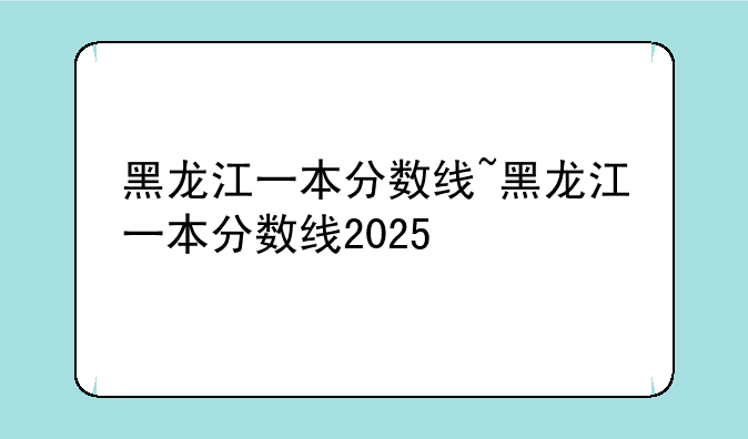 黑龙江一本分数线~黑龙江一本分数线2025