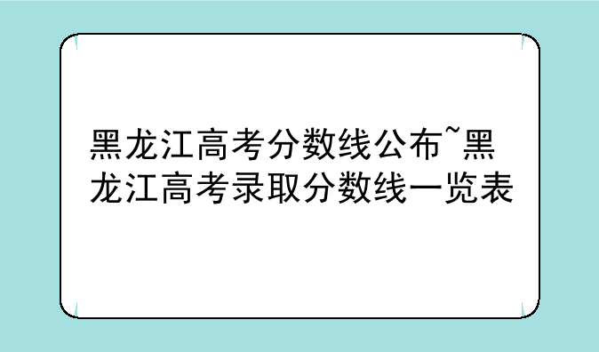 黑龙江高考分数线公布~黑龙江高考录取分数线一览表