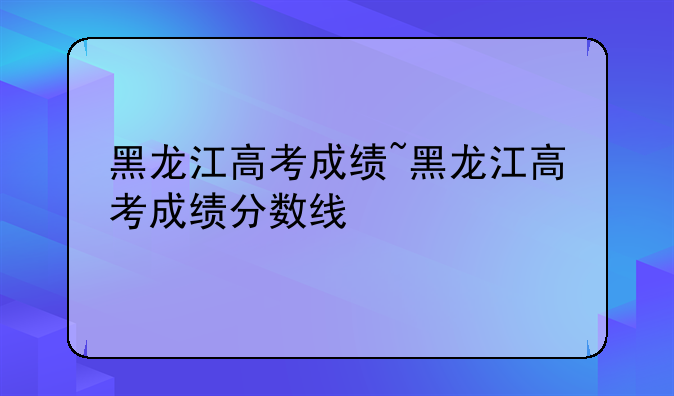 黑龙江高考成绩~黑龙江高考成绩分数线