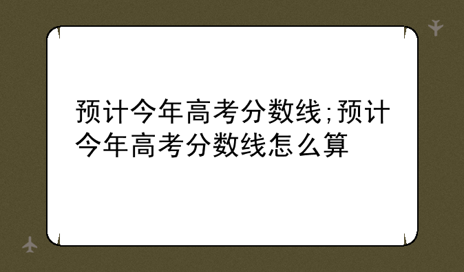 预计今年高考分数线;预计今年高考分数线怎么算