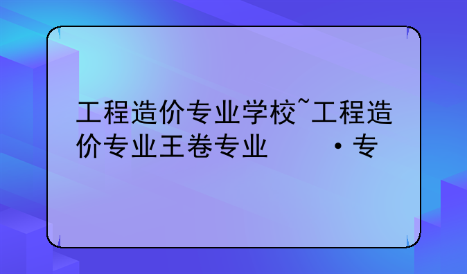 工程造价专业学校~工程造价专业王牌学校