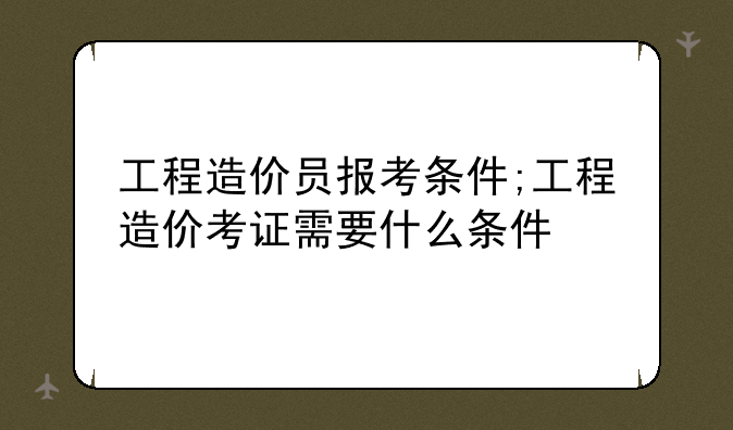 工程造价员报考条件;工程造价考证需要什么条件