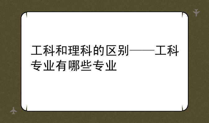 工科和理科的区别——工科专业有哪些专业