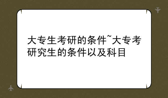 大专生考研的条件~大专考研究生的条件以及科目