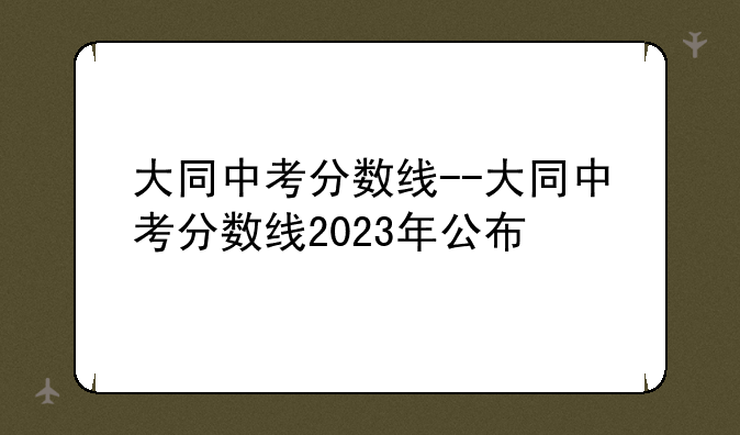大同中考分数线--大同中考分数线2023年公布
