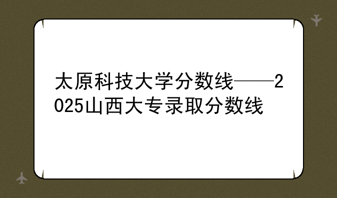 太原科技大学分数线——2025山西大专录取分数线