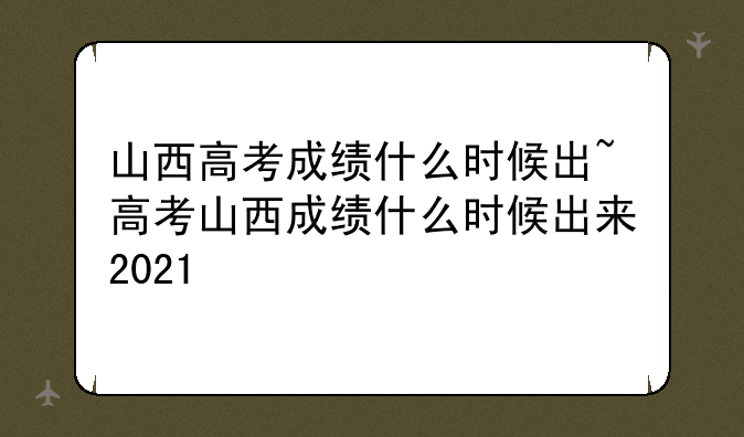 山西高考成绩什么时候出~高考山西成绩什么时候出来2021