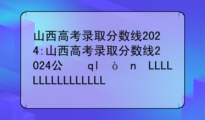 山西高考录取分数线2024:山西高考录取分数线2024公布时间