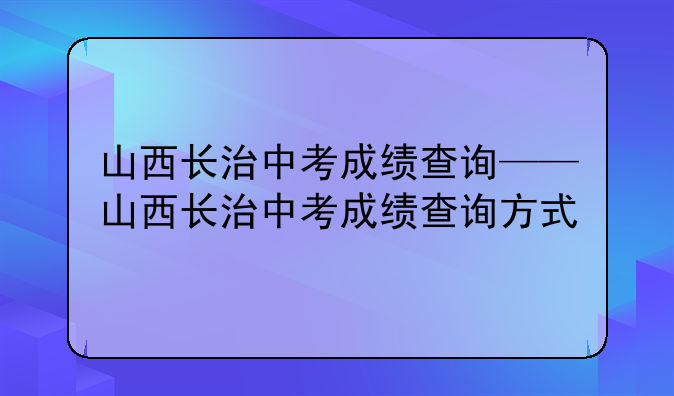 山西长治中考成绩查询——山西长治中考成绩查询方式