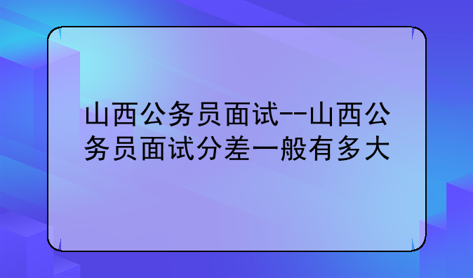 山西公务员面试--山西公务员面试分差一般有多大