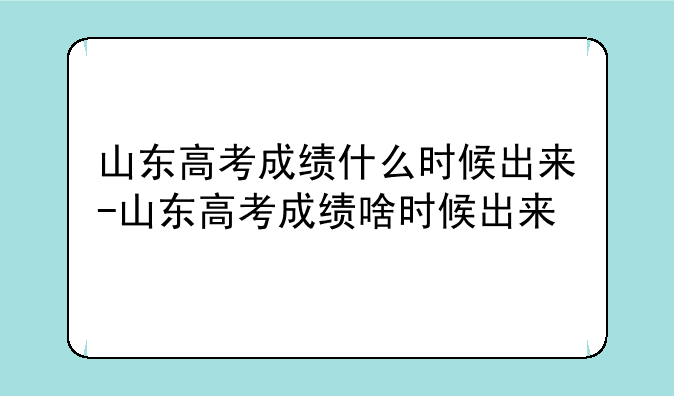 山东高考成绩什么时候出来-山东高考成绩啥时候出来